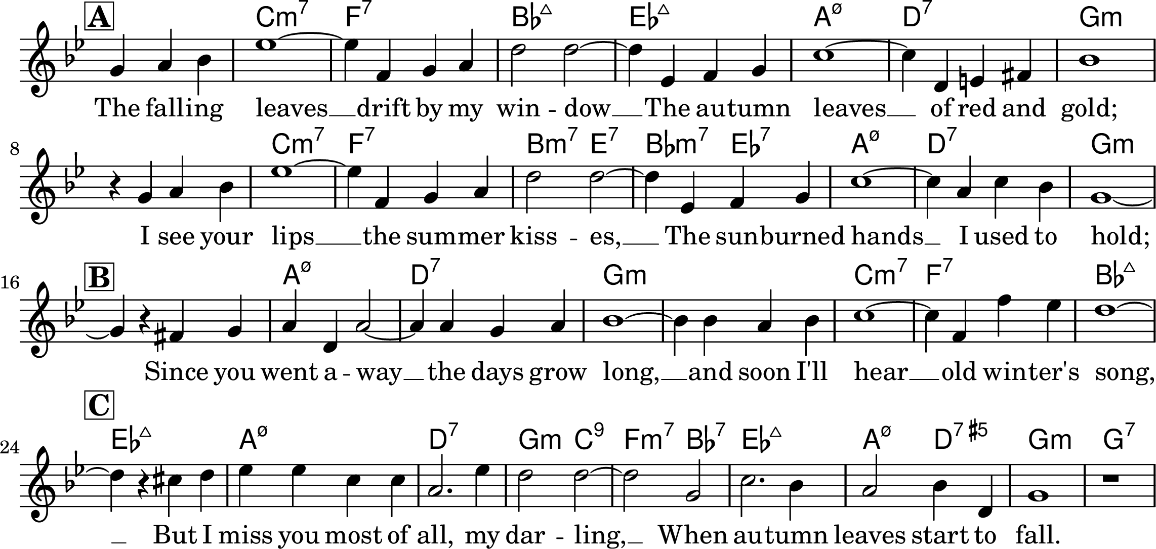 <<
\chords {
\set chordChanges = ##t
\set noChordSymbol = ""
r2.
c1:min7 f1:7 bes1:maj7 ees1:maj7
a1:min7.5- d1:7 g1:min
r1
c1:min7 f1:7 b2:min7 e2:7 bes2:min7 ees:7
a1:min7.5- d1:7 g1:min
r1
a1:min7.5- d1:7 g:min g:min c:min7 f:7 bes:maj7
ees1:maj7 a:min7.5- d:7 g2:min c2:9 f:min7 bes:7
ees1:maj7 a2:min7.5- d2:7.5+ g1:min g:7
}
\relative bes' {
\key bes \major
\time 4/4
\partial 2.
\omit Staff.TimeSignature
\mark\markup{\bold\box "A"}
g4 a bes ees1~ ees4
f,4 g a d2 d2~ d4
ees,4 f g c1~ c4
d,4 e fis bes1
r4 g4 a bes ees1~ ees4
f,4 g a d2 d2~ d4
ees,4 f g c1~ c4
a4 c bes g1~
\break
\mark\markup{\bold\box "B"}
g4 r4 fis g a d, a'2~
a4 a g a bes1~
bes4 bes a bes c1~
c4 f, f' ees d1~
\break
\mark\markup{\bold\box "C"}
d4 r4 cis d ees ees c c a2. ees'4
d2 d2~ d2
g,2 c2. bes4 a2 bes4 d, g1 r1
}
\addlyrics {
The fall -- ing leaves __
drift by my win -- dow __
The au -- tumn leaves __
of red and gold;
I see your lips __
the sum -- mer kiss -- es, __
The sun -- burned hands __
I used to hold;
Since you went a -- way __
the days grow long, __
and soon I'll hear __
old win -- ter's song, __
But I miss you most of all,
my dar -- ling, __
When au -- tumn leaves start to fall.
}
>>
