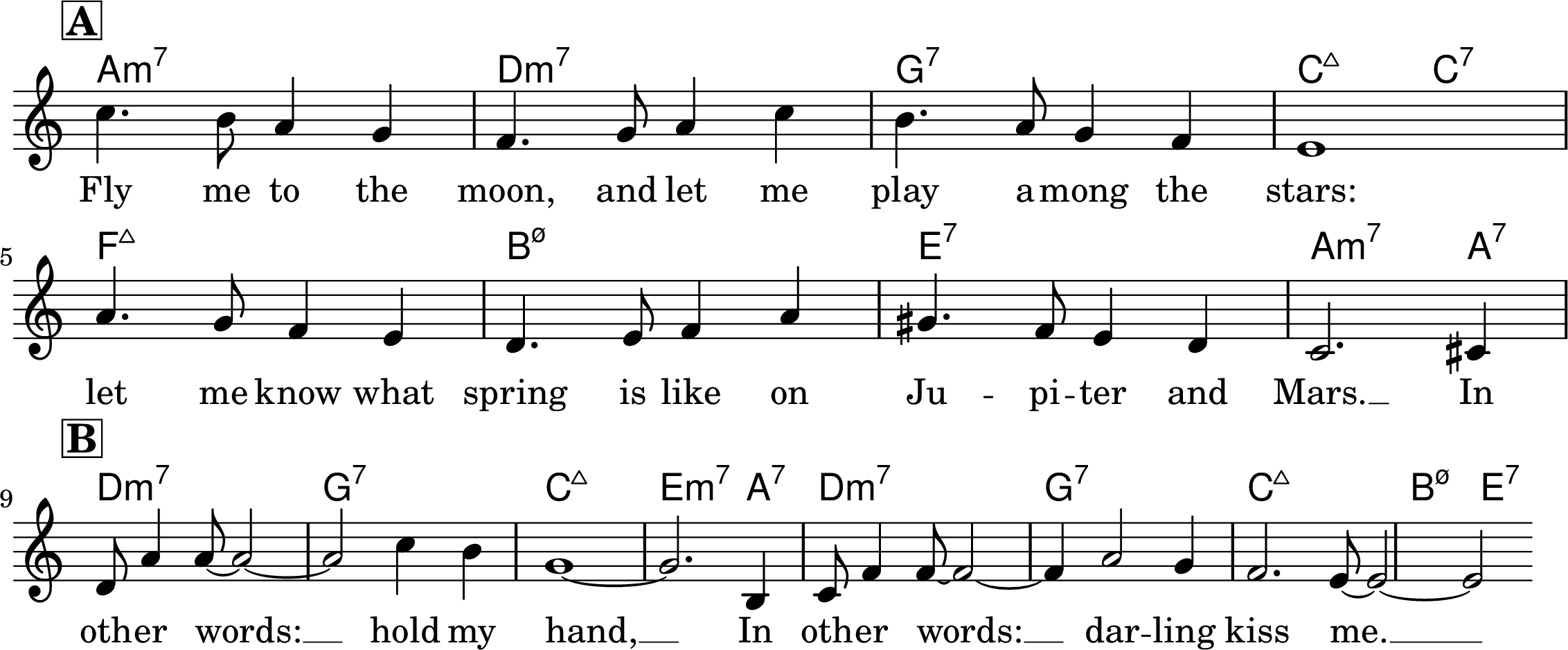 <<
\chords {
a1:min7 d:min7 g:7 c2:maj7 c2:7
f1:maj7 b:min7.5- e:7 a2.:min7 a4:7
d1:min7 g:7 c:maj7 e2.:min7 a4:7
d1:min7 g:7 c:maj7 b2:min7.5- e:7
}
\relative c' {
\key c \major
\time 4/4
\omit Staff.TimeSignature
\mark\markup{\bold\box "A"}
c'4. b8 a4 g4 f4. g8 a4 c4 b4. a8 g4 f4 e1
a4. g8 f4 e4 d4. e8 f4 a4 gis4. f8 e4 d4 c2. cis4
\break
\mark\markup{\bold\box "B"}
d8 a'4 a8~ a2~ a2 c4 b g1~ g2. b,4 c8 f4 f8~ f2~
f4 a2 g4 f2. e8~ e2~ e2
}
\addlyrics {
Fly me to the moon, and let me play a -- mong the stars:
let me know what spring is like on Ju -- pi -- ter and Mars. __
In oth -- er words: __ hold my hand, __ In oth -- er words: __
dar -- ling kiss me. __
}
>>